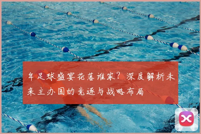 年足球盛宴花落谁家?深度解析未来主办国的竞逐与战略布局
