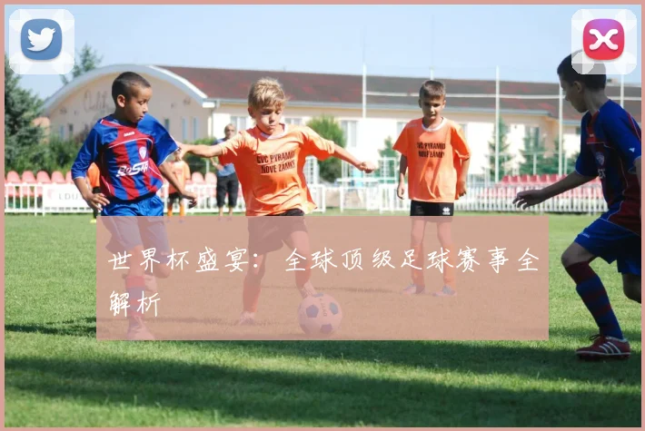 世界杯盛宴：全球顶级足球赛事全解析
