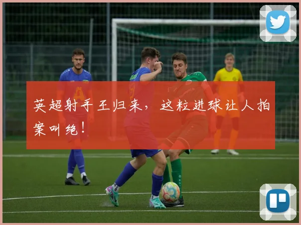 英超射手王归来，这粒进球让人拍案叫绝！