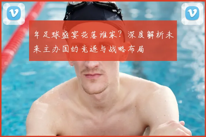 年足球盛宴花落谁家?深度解析未来主办国的竞逐与战略布局