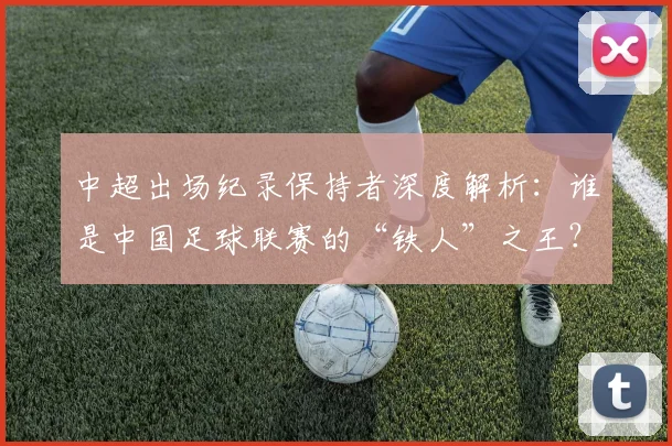 中超出场纪录保持者深度解析:谁是中国足球联赛的“铁人”之王?_20260610190339