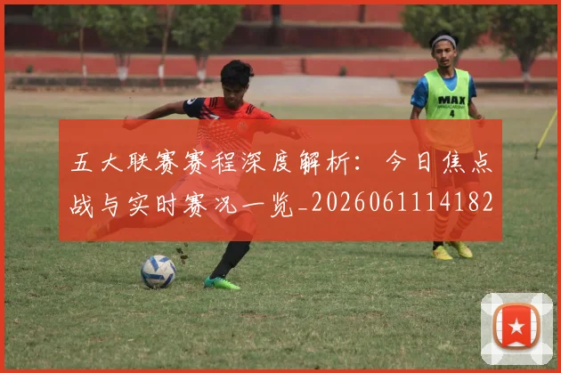 五大联赛赛程深度解析：今日焦点战与实时赛况一览_20260611141824