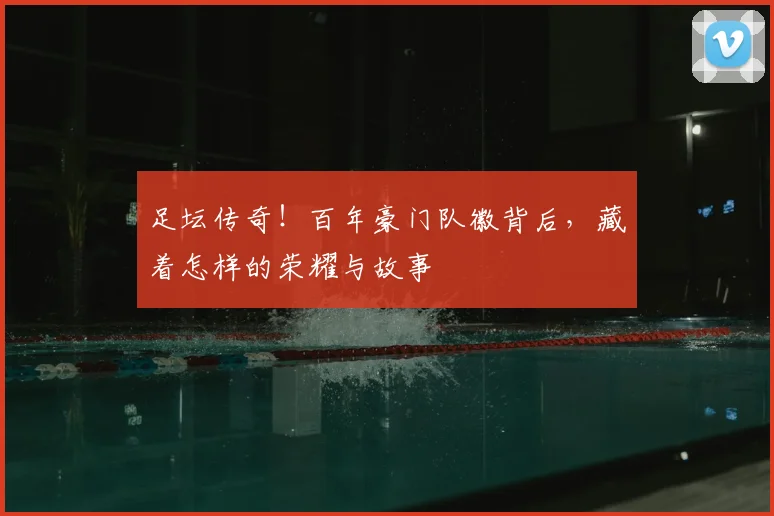 足坛传奇!百年豪门队徽背后,藏着怎样的荣耀与故事
