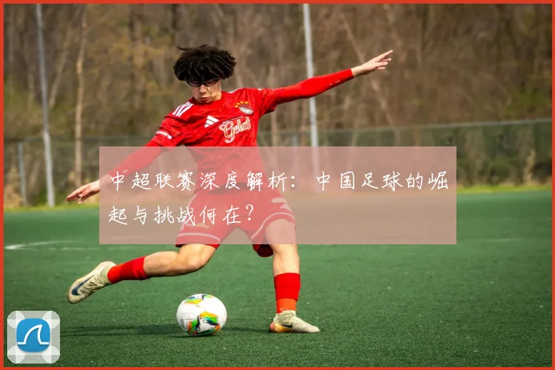 中超联赛深度解析:中国足球的崛起与挑战何在?