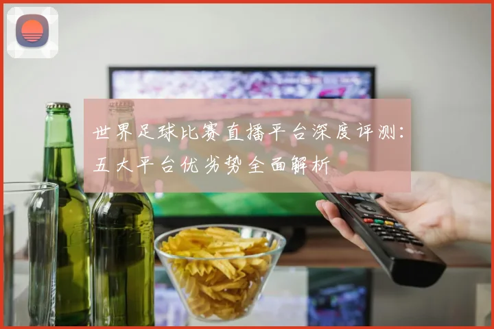 世界足球比赛直播平台深度评测：五大平台优劣势全面解析