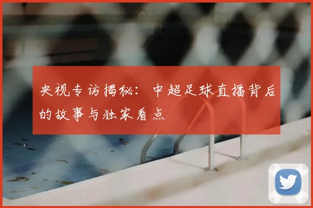 央视专访揭秘:中超足球直播背后的故事与独家看点