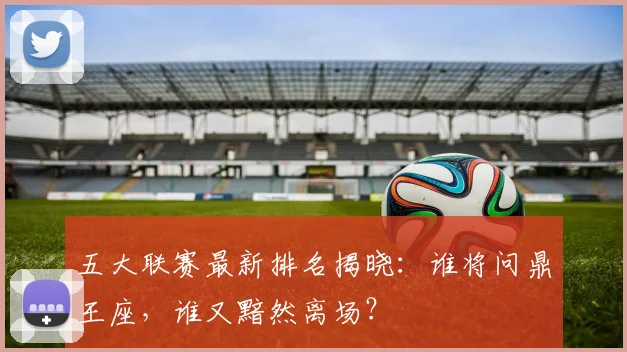 五大联赛最新排名揭晓:谁将问鼎王座,谁又黯然离场?
