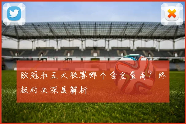 欧冠和五大联赛哪个含金量高？终极对决深度解析