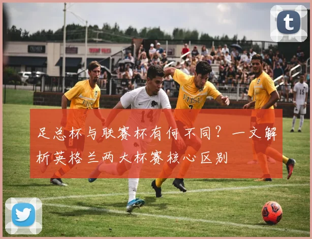 足总杯与联赛杯有何不同？一文解析英格兰两大杯赛核心区别