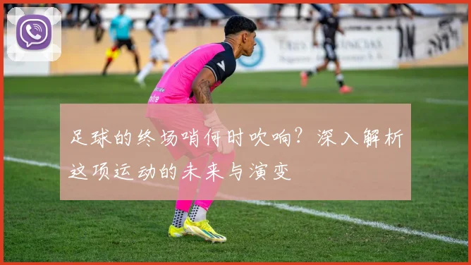 足球的终场哨何时吹响?深入解析这项运动的未来与演变