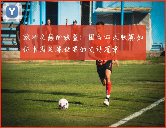 欧洲之巅的较量:国际四大联赛如何书写足球世界的史诗篇章